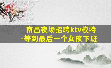 南昌夜场招聘ktv模特-等到最后一个女孩下班